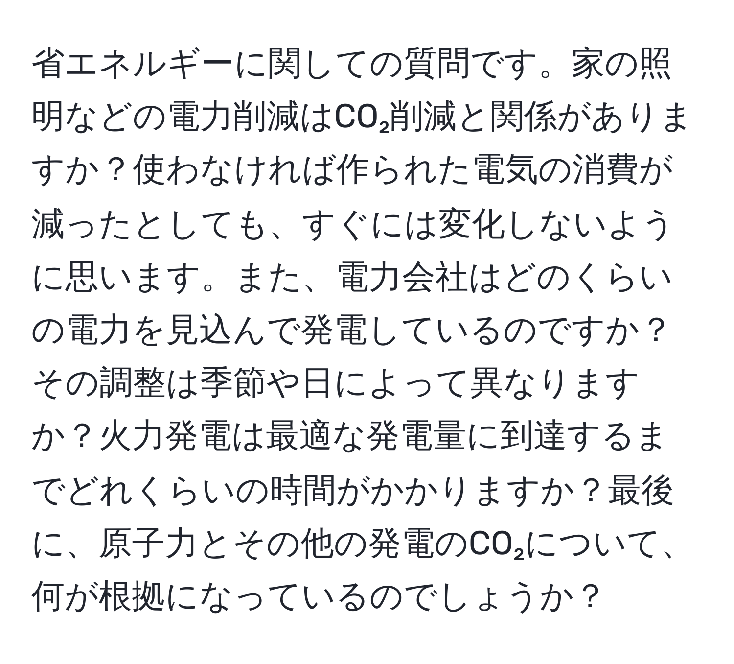 省エネルギーに関しての質問です。家の照明などの電力削減はCO₂削減と関係がありますか？使わなければ作られた電気の消費が減ったとしても、すぐには変化しないように思います。また、電力会社はどのくらいの電力を見込んで発電しているのですか？その調整は季節や日によって異なりますか？火力発電は最適な発電量に到達するまでどれくらいの時間がかかりますか？最後に、原子力とその他の発電のCO₂について、何が根拠になっているのでしょうか？