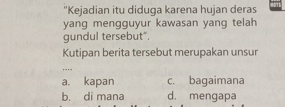 “Kejadian itu diduga karena hujan deras HOTS
yang mengguyur kawasan yang telah 
gundul tersebut“.
Kutipan berita tersebut merupakan unsur
…
a. kapan c. bagaimana
b. di mana d. mengapa