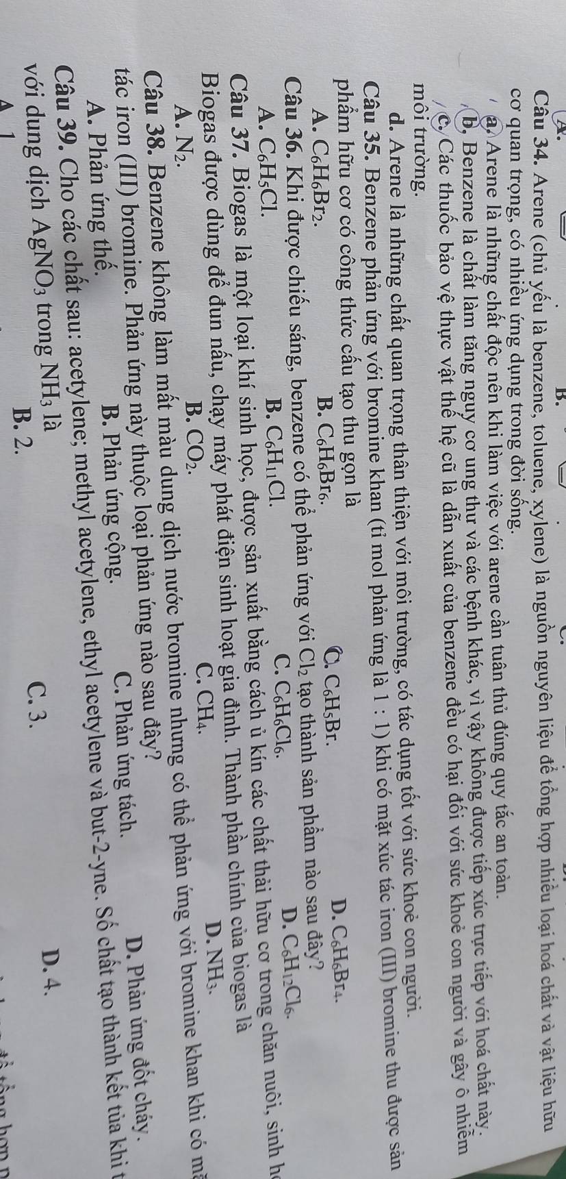 Arene (chủ yếu là benzene, toluene, xylene) là nguồn nguyên liệu để tổng hợp nhiều loại hoá chất và vật liệu hữu
cơ quan trọng, có nhiều ứng dụng trong đời sống.
a. Arene là những chất độc nên khi làm việc với arene cần tuân thủ đúng quy tắc an toàn.
b, Benzene là chất làm tăng nguy cơ ung thư và các bệnh khác, vì vậy không được tiếp xúc trực tiếp với hoá chất này.
c. Các thuốc bảo vệ thực vật thế hệ cũ là dẫn xuất của benzene đều có hại đối với sức khoẻ con người và gây ô nhiễm
môi trường.
d. Arene là những chất quan trọng thân thiện với môi trường, có tác dụng tốt với sức khoẻ con người.
Câu 35. Benzene phản ứng với bromine khan (tỉ mol phản ứng là 1:1) khi có mặt xúc tác iron (III) bromine thu được sản
phẩm hữu cơ có công thức cấu tạo thu gọn là
D. C_6H_6Br_4.
A. C_6H_6Br_2.
B. C_6H_6Br_6.
C. C_6H_5Br.
Câu 36. Khi được chiếu sáng, benzene có thể phản ứng với Cl_2 tạo thành sản phẩm nào sau đây?
D. C_6H_12Cl_6.
A. C_6H_5Cl.
B. C_6H_11Cl.
C. C_6H_6Cl_6.
Câu 37. Biogas là một loại khí sinh học, được sản xuất bằng cách ủ kín các chất thải hữu cơ trong chăn nuôi, sinh họ
Biogas được dùng để đun nấu, chạy máy phát điện sinh hoạt gia đình. Thành phần chính của biogas là
C. CH₄.
D. NH_3.
A. N_2.
B. CO_2.
Câu 38. Benzene không làm mất màu dung dịch nước bromine nhưng có thể phản ứng với bromine khan khi có mà
tác iron (III) bromine. Phản ứng này thuộc loại phản ứng nào sau đây?
C. Phản ứng tách.
A. Phản ứng thế. B. Phản ứng cộng. D. Phản ứng đốt cháy.
Câu 39. Cho các chất sau: acetylene; methyl acetylene, ethyl acetylene và but-2-yne. Số chất tạo thành kết tủa khi t
với dung dịch AgNO_3 trong NH_31a C. 3.
D. 4.
B. 2.
A 1