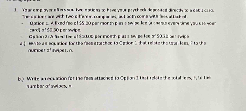 Your employer offers you two options to have your paycheck deposited directly to a debit card. 
The options are with two different companies, but both come with fees attached. 
. Option 1: A fixed fee of $5.00 per month plus a swipe fee (a charge every time you use your 
card) of $0.30 per swipe. 
Option 2: A fixed fee of $10.00 per month plus a swipe fee of $0.20 per swipe 
a.) Write an equation for the fees attached to Option 1 that relate the total fees, F to the 
number of swipes, n. 
b.) Write an equation for the fees attached to Option 2 that relate the total fees, F, to the 
number of swipes, n.