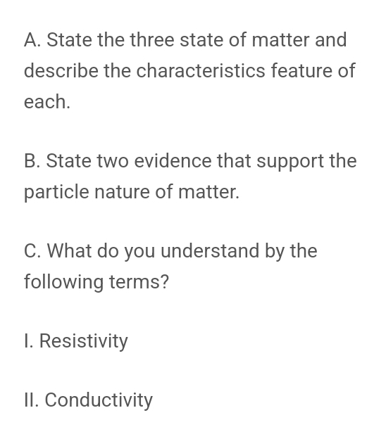 State the three state of matter and 
describe the characteristics feature of 
each. 
B. State two evidence that support the 
particle nature of matter. 
C. What do you understand by the 
following terms? 
I. Resistivity 
II. Conductivity