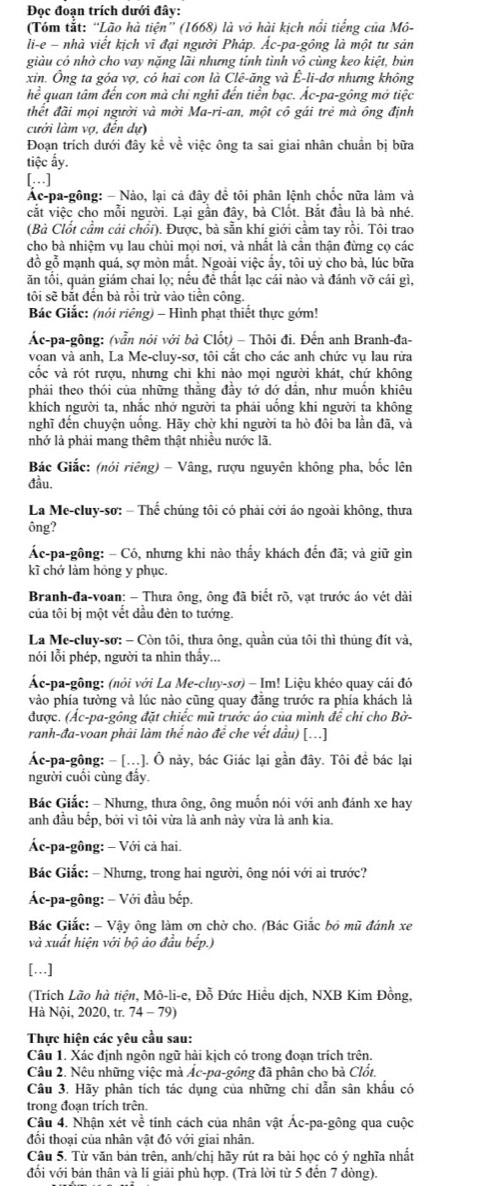 Đọc đoạn trích dưới đây:
(Tóm tắt: “Lão hà tiện” (1668) là vỏ hài kich nổi tiếng của Mô-
li-e - nhà viết kịch vĩ đại người Pháp. Ác-pa-gông là một tư sản
giàu có nhờ cho vay nặng lãi nhưng tính tình vô cùng keo kiệt, bủn
xin. Ông ta góa vợ, có hai con là Clê-ăng và Ê-li-dợ nhưng không
he^2 quan tâm đến con mà chỉ nghĩ đến tiền bạc. Ác-pa-gông mở tiệc
thết đãi mọi người và mời Ma-ri-an, một cô gái trẻ mà ông định
cưới làm vợ, đến dự)
Đoạn trích dưới đây kể về việc ông ta sai giai nhân chuân bị bữa
tiệc ấy.
[…]
Ác-pa-gông: - Nào, lại cả đây đề tôi phân lệnh chốc nữa làm và
cắt việc cho mỗi người. Lại gần đây, bà Clốt. Bắt đầu là bà nhé.
(Bà Clốt cầm cái chối). Được, bà sẵn khí giới cầm tay rồi. Tôi trao
cho bà nhiệm vụ lau chùi mọi nơi, và nhất là cần thận đừng cọ các
đồ gỗ mạnh quá, sợ mòn mắt. Ngoài việc ấy, tôi uỷ cho bà, lúc bữa
ăn tối, quản giám chai lọ; nếu đề thất lạc cái nào và đánh vỡ cái gì,
tôi sẽ bắt đến bà rồi trừ vào tiền công.
Bác Giắc: (nói riêng) - Hình phạt thiết thực gớm!
Ác-pa-gông: (vẫn nói với bà Clốt) - Thôi đi. Đến anh Branh-đa-
voan và anh, La Me-cluy-sơ, tôi cắt cho các anh chức vụ lau rừa
cốc và rót rượu, nhưng chi khi nào mọi người khát, chứ không
phải theo thói của những thằng đầy tớ dớ dân, như muồn khiêu
khích người ta, nhắc nhở người ta phải uống khi người ta không
nghĩ đến chuyện uống. Hãy chờ khi người ta hò đôi ba lần đã, và
nhớ là phải mang thêm thật nhiều nước lã.
Bác Giắc: (nói riêng) - Vâng, rượu nguyên không pha, bốc lên
đầu.
La Me-cluy-sơ: - Thể chúng tôi có phải cới áo ngoài không, thưa
ông?
Ác-pa-gông: - Có, nhưng khi nào thấy khách đến đã; và giữ gìn
kĩ chớ làm hóng y phục.
Branh-đa-voan: - Thưa ông, ông đã biết rõ, vạt trước áo vét dài
của tôi bị một vết dầu đèn to tướng.
La Me-cluy-sơ: - Còn tôi, thưa ông, quần của tôi thì thủng đít và,
nói lỗi phép, người ta nhìn thấy...
Ác-pa-gông: (nói với La Me-cluy-sơ) - Im! Liệu khéo quay cái đó
vào phía tường và lúc nào cũng quay đằng trước ra phía khách là
được. (Ác-pa-gông đặt chiếc mũ trước áo của mình đề chỉ cho Bờ-
ranh-đa-voan phải làm thế nào đề che vết dầu) [...]
Ác-pa-gông: - [...]. Ô này, bác Giác lại gần đây. Tôi để bác lại
người cuối cùng đây.
Bác Giắc: - Nhưng, thưa ông, ông muốn nói với anh đánh xe hay
anh đầu bếp, bởi vì tôi vừa là anh này vừa là anh kia.
Ác-pa-gông: - Với cả hai.
Bắc Giắc: - Nhưng, trong hai người, ông nói với ai trước?
Ác-pa-gông: - Với đầu bếp.
Bác Giắc: - Vậy ông làm ơn chờ cho. (Bác Giắc bỏ mũ đánh xe
và xuất hiện với bộ ảo đầu bếp.)
[…]
(Trích Lão hà tiện, Mô-li-e, Đỗ Đức Hiều dịch, NXB Kim Đồng,
Hà Nội, 2020, tr. 74 - 79)
Thực hiện các yêu cầu sau:
Câu 1. Xác định ngôn ngữ hài kịch có trong đoạn trích trên.
Câu 2. Nêu những việc mà Ác-pa-gồng đã phân cho bà Clốt.
Câu 3. Hãy phân tích tác dụng của những chi dẫn sân khấu có
trong đoạn trích trên.
Câu 4. Nhận xét về tính cách của nhân vật Ác-pa-gông qua cuộc
đổi thoại của nhân vật đó với giai nhân.
Câu 5. Từ văn bản trên, anh/chị hãy rút ra bài học có ý nghĩa nhất
đối với bản thân và lí giải phù hợp. (Trả lời từ 5 đến 7 dòng).