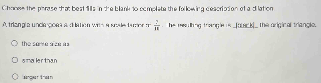 Choose the phrase that best fills in the blank to complete the following description of a dilation.
A triangle undergoes a dilation with a scale factor of  7/10 . The resulting triangle is _[blank]_ the original triangle.
the same size as
smaller than
larger than