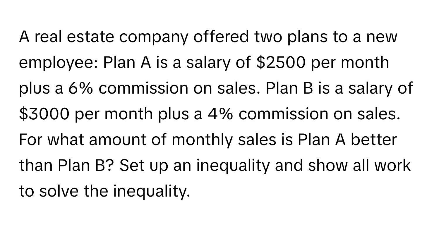 A real estate company offered two plans to a new employee: Plan A is a salary of $2500 per month plus a 6% commission on sales. Plan B is a salary of $3000 per month plus a 4% commission on sales. For what amount of monthly sales is Plan A better than Plan B? Set up an inequality and show all work to solve the inequality.