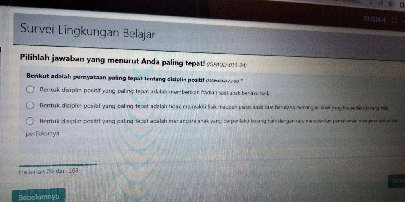 rusiaH
Survei Lingkungan Belajar
Pilihlah jawaban yang menurut Anda paling tepat! (/GPAUD-016-24)
Berikut adalah pernyataan paling tepat tentang disiplin positif (23GPAUD-D.2.2-04) *
Bentuk disiplin positif yang paling tepat adalah memberikan hadiah saat anak berlaku baik
Bentuk disiplin positif yang paling tepat adalah tidak menyakiti fisik maupun psikis anak saat berusaha menangani anak yang berperilaku kurang baik
Bentuk disiplin positif yang paling tepat adalah menangani anak yang berperilaku kurang baik dengan cara memberikan pemahaman mengenai akibat dar
perilakunya
Halaman 26 dari 168
Selan
Sebelumnya