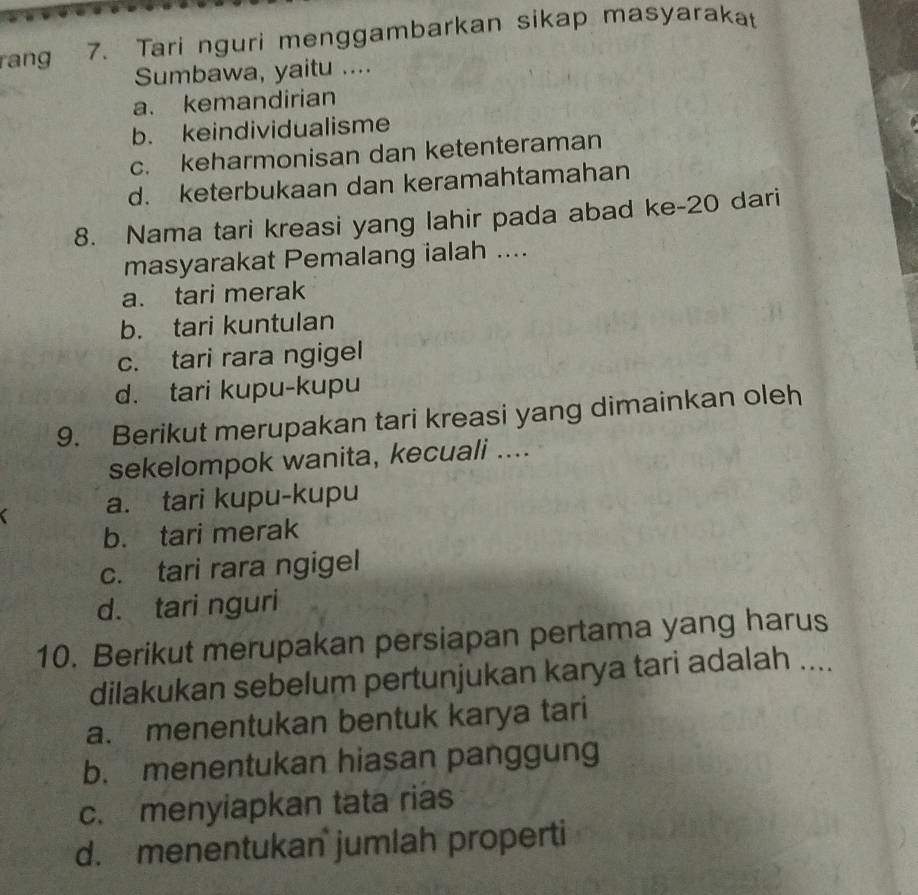 rang 7. Tari nguri menggambarkan sikap masyarakat
Sumbawa, yaitu ....
a. kemandirian
b. keindividualisme
c. keharmonisan dan ketenteraman
d. keterbukaan dan keramahtamahan
8. Nama tari kreasi yang lahir pada abad ke-20 dari
masyarakat Pemalang ialah ....
a. tari merak
b. tari kuntulan
c. tari rara ngigel
d. tari kupu-kupu
9. Berikut merupakan tari kreasi yang dimainkan oleh
sekelompok wanita, kecuali ....
a. tari kupu-kupu
b. tari merak
c. tari rara ngigel
d. tari nguri
10. Berikut merupakan persiapan pertama yang harus
dilakukan sebelum pertunjukan karya tari adalah ....
a. menentukan bentuk karya tari
b. menentukan hiasan panggung
c. menyiapkan tata rias
d. menentukan jumlah properti