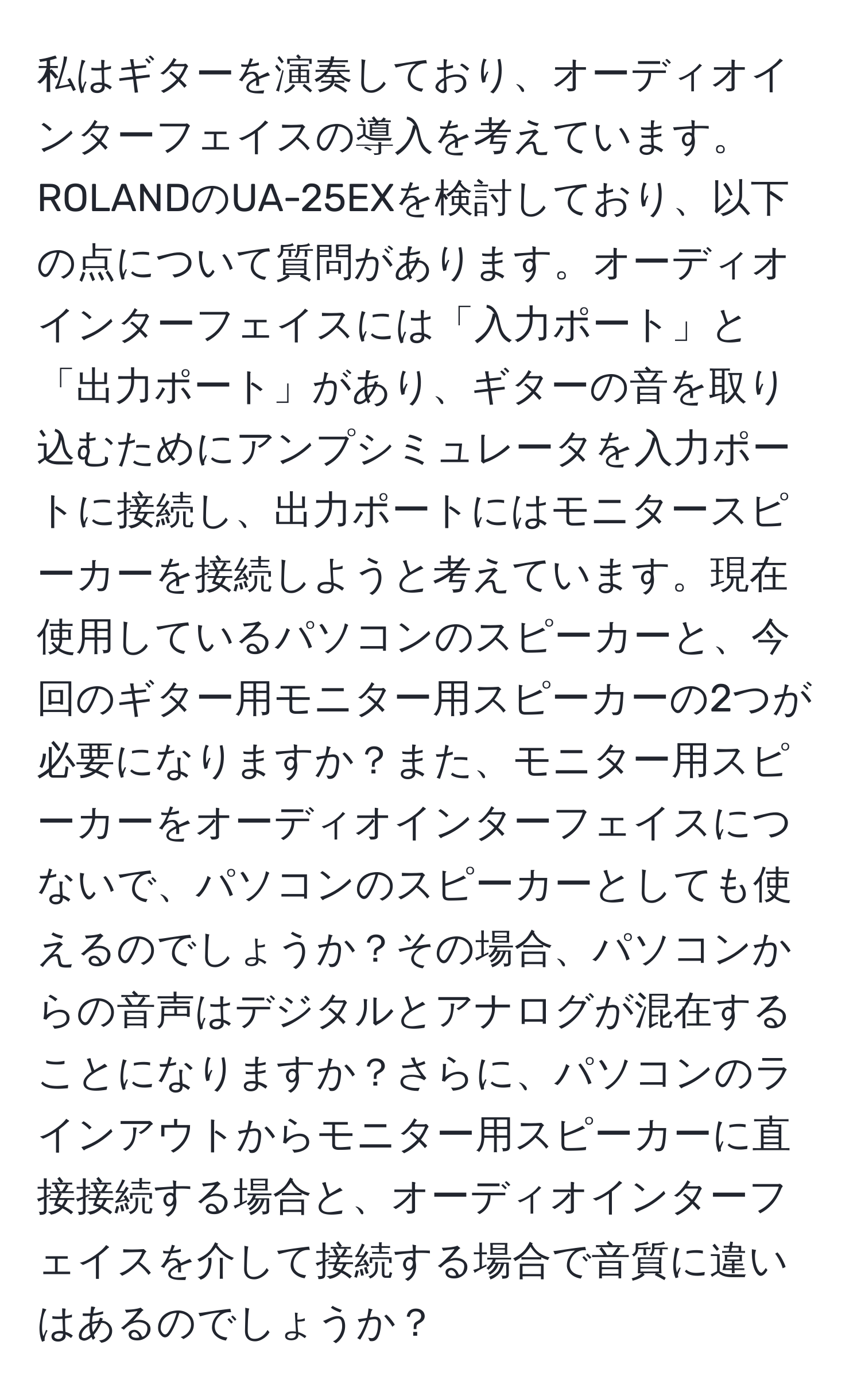 私はギターを演奏しており、オーディオインターフェイスの導入を考えています。ROLANDのUA-25EXを検討しており、以下の点について質問があります。オーディオインターフェイスには「入力ポート」と「出力ポート」があり、ギターの音を取り込むためにアンプシミュレータを入力ポートに接続し、出力ポートにはモニタースピーカーを接続しようと考えています。現在使用しているパソコンのスピーカーと、今回のギター用モニター用スピーカーの2つが必要になりますか？また、モニター用スピーカーをオーディオインターフェイスにつないで、パソコンのスピーカーとしても使えるのでしょうか？その場合、パソコンからの音声はデジタルとアナログが混在することになりますか？さらに、パソコンのラインアウトからモニター用スピーカーに直接接続する場合と、オーディオインターフェイスを介して接続する場合で音質に違いはあるのでしょうか？