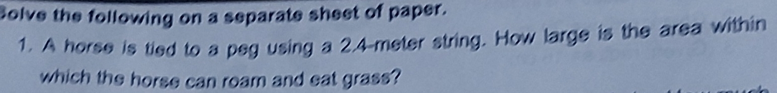 Solve the following on a separate sheet of paper. 
1. A horse is tied to a peg using a 2.4-meter string. How large is the area within 
which the horse can roam and eat grass?