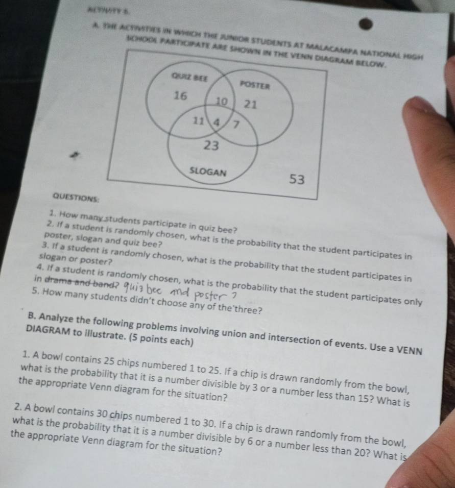 A?r 5. 
a. THE ACTIMTIES iN wHIcH tHE jUNIOR STUDENTS atmPa nATIONAL HIgH 
sCHODL FARTICIFATAM BELOW. 
QUESTION 
1. How many students participate in quiz bee? 
poster, slogan and quiz bee? 
2. If a student is randomly chosen, what is the probability that the student participates in 
slogan or poster? 
3. If a student is randomly chosen, what is the probability that the student participates in 
in drama and band? 
4. If a student is randomly chosen, what is the probability that the student participates only 
5. How many students didn’t choose any of the'three? 
B. Analyze the following problems involving union and intersection of events. Use a VENN 
DIAGRAM to illustrate. (5 points each) 
1. A bowl contains 25 chips numbered 1 to 25. If a chip is drawn randomly from the bowl, 
what is the probability that it is a number divisible by 3 or a number less than 15? What is 
the appropriate Venn diagram for the situation? 
2. A bowl contains 30 chips numbered 1 to 30. If a chip is drawn randomly from the bowl, 
what is the probability that it is a number divisible by 6 or a number less than 20? What is 
the appropriate Venn diagram for the situation?