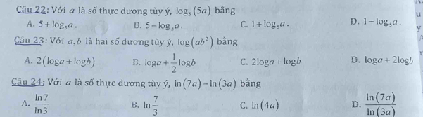 Với a là số thực dương tùy ý, log _5(5a) bằng u
A. 5+log _5a. B. 5-log _5a. C. 1+log _5a. D. 1-log _5a. y
Câu 23: Với a,b là hai số dương tùy ý, log (ab^2) bằng
A
A. 2(log a+log b) B. log a+ 1/2 log b C. 2log a+log b D. log a+2log b
Câu 24: Với a là số thực dương tùy ý, ln (7a)-ln (3a) bằng
A.  ln 7/ln 3   7/3   ln (7a)/ln (3a) 
B.ln C. ln (4a) D.