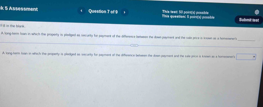 This test: 50 point(s) possible
k 5 Assessment < Question 7 of 9 > This question: 5 point(s) possible Submit test
Fill in the blank.
_
A long-term loan in which the property is pledged as security for payment of the difference between the down payment and the sale price is known as a homeowner's
A long-term loan in which the property is pledged as security for payment of the difference between the down payment and the sale price is known as a homeowner's