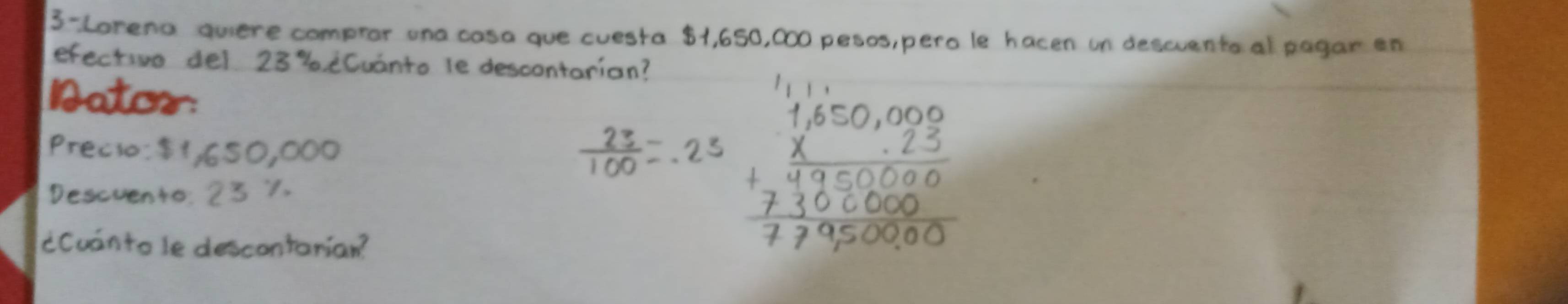 3-Lorena quere compror ona cosa aue cuesta $1, 650, 000 pesos, pero le hacen on desevento al pagar en 
efective del 23 % iCuanto le descontarion? 
nator. 
Preci0: St650, 000
 23/100 =.23 beginarrayr 1,650,00 * 2950,000 710000 hline 77950000endarray
Descuento 23 1. 
cCuanto le descontarian?