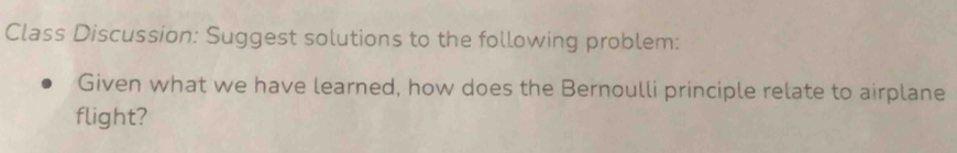 Class Discussion: Suggest solutions to the following problem: 
Given what we have learned, how does the Bernoulli principle relate to airplane 
flight?