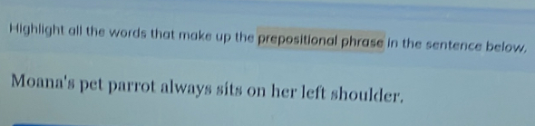 Highlight all the words that make up the prepositional phrase in the sentence below. 
Moana's pet parrot always sits on her left shoulder.