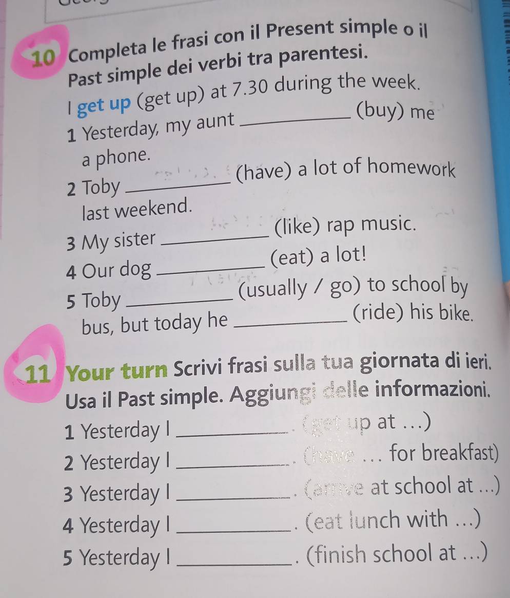 Completa le frasi con il Present simple o il 
Past simple dei verbi tra parentesi. 
I get up (get up) at 7.30 during the week. 
1 Yesterday, my aunt 
_(buy) me 
a phone. 
(have) a lot of homework 
2 Toby 
_ 
last weekend. 
(like) rap music. 
3 My sister_ 
4 Our dog _(eat) a lot! 
5 Toby_ 
(usually / go) to school by 
bus, but today he_ 
(ride) his bike. 
11 Your turn Scrivi frasi sulla tua giornata di ieri. 
Usa il Past simple. Aggiungi delle informazioni. 
1 Yesterday I _(get up at ...) 
2 Yesterday I _. (have ... for breakfast) 
3 Yesterday I _. (arrive at school at ...) 
4 Yesterday I _. (eat lunch with ...) 
5 Yesterday I _. (finish school at ...)