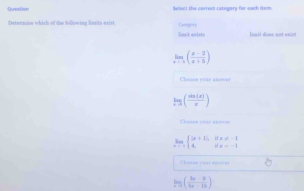 Question Select the correct category for each item.
Determine which of the following limits exist. Category
limit exists limit does not exist
limlimits _xto -5( (x-2)/x+5 )
Choose your answer
limlimits _xto 0( sin (x)/x )
Choose your answer
limlimits _xto -1beginarrayl |x+1|, 4,endarray. beginarrayr 11 iendarray beginarrayr x!= -1 x=-1endarray
Choose your answer
limlimits _xto 3( (3x-9)/5x-15 )