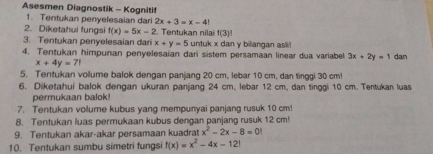 Asesmen Diagnostik - Kognitif 
1. Tentukan penyelesaian dari 2x+3=x-4!
2. Diketahui fungsi f(x)=5x-2. Tentukan nilai f(3)!
3. Tentukan penyelesaian dari x+y=5 untuk x dan y bilangan asli! 
4. Tentukan himpunan penyelesaian dari sistem persamaan linear dua variabel 3x+2y=1 dan
x+4y=7!
5. Tentukan volume balok dengan panjang 20 cm, lebar 10 cm, dan tinggi 30 cm! 
6. Diketahui balok dengan ukuran panjang 24 cm, lebar 12 cm, dan tinggi 10 cm. Tentukan luas 
permukaan balok! 
7. Tentukan volume kubus yang mempunyai panjang rusuk 10 cm! 
8. Tentukan luas permukaan kubus dengan panjang rusuk 12 cm! 
9. Tentukan akar-akar persamaan kuadrat x^2-2x-8=0!
10. Tentukan sumbu simetri fungsi f(x)=x^2-4x-12!