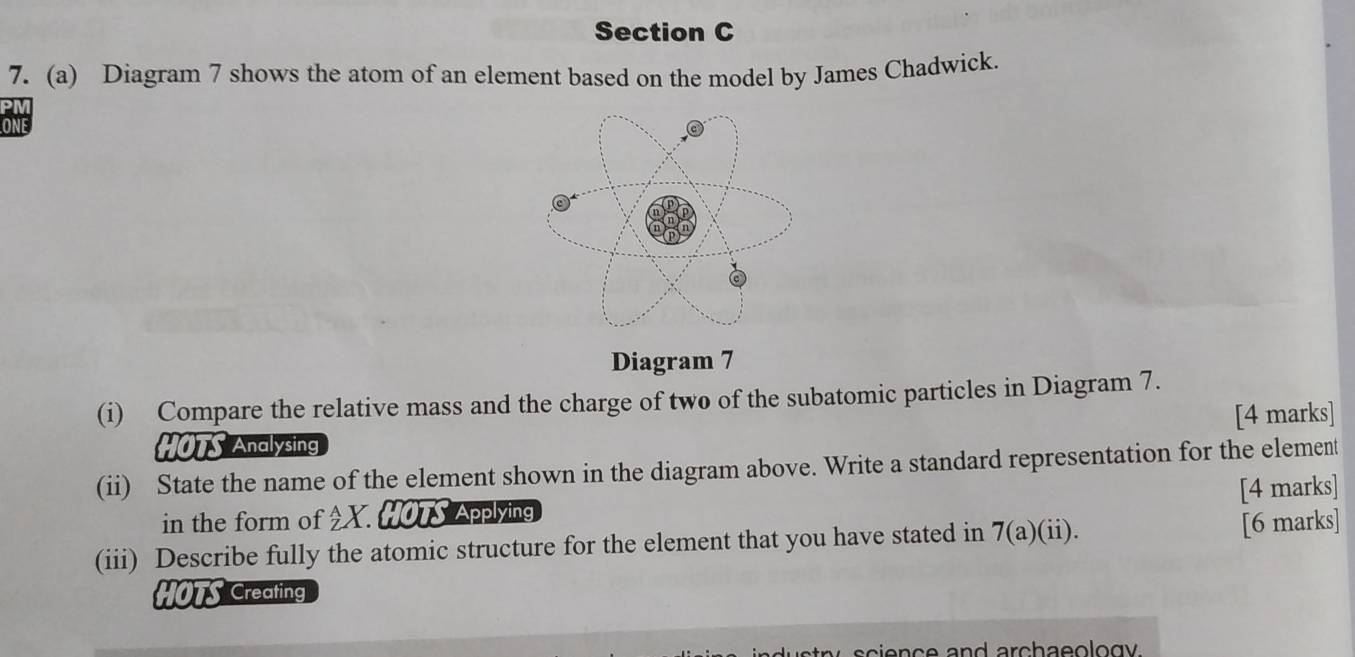 Diagram 7 shows the atom of an element based on the model by James Chadwick.
ONE 
Diagram 7
(i) Compare the relative mass and the charge of two of the subatomic particles in Diagram 7.
[4 marks]
HOTS Analysing
(ii) State the name of the element shown in the diagram above. Write a standard representation for the element
in the form of 3x-1 X HOTS Applying [4 marks]
(iii) Describe fully the atomic structure for the element that you have stated in 7(a)(ii). [6 marks]
HOTS Creating