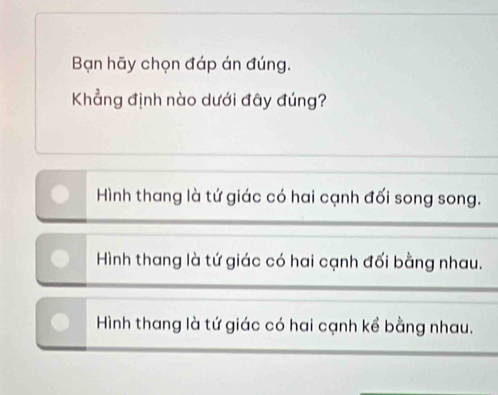 Bạn hãy chọn đáp án đúng.
Khẳng định nào dưới đây đúng?
Hình thang là tứ giác có hai cạnh đối song song.
Hình thang là tứ giác có hai cạnh đối bằng nhau.
Hình thang là tứ giác có hai cạnh kể bằng nhau.