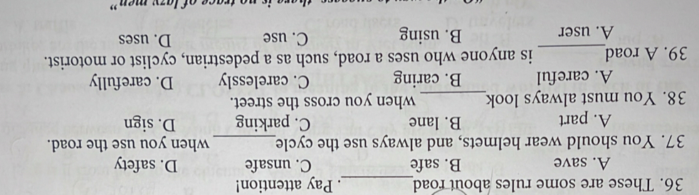 These are some rules about road_ . Pay attention!
A. save B. safe C. unsafe D. safety
37. You should wear helmets, and always use the cycle_ when you use the road.
A. part B. lane C. parking D. sign
38. You must always look_ when you cross the street.
A. careful B. caring C. carelessly D. carefully
39. A road_ is anyone who uses a road, such as a pedestrian, cyclist or motorist.
A. user B. using C. use D. uses
trace of lazy men”
