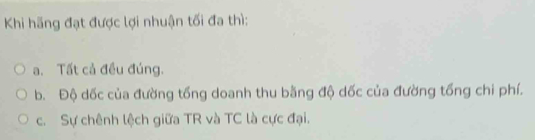 Khi hãng đạt được lợi nhuận tối đa thì:
a. Tất cả đều đúng.
b. Độ dốc của đường tống doanh thu bằng độ dốc của đường tổng chi phí.
c. Sự chênh lệch giữa TR và TC là cực đại.