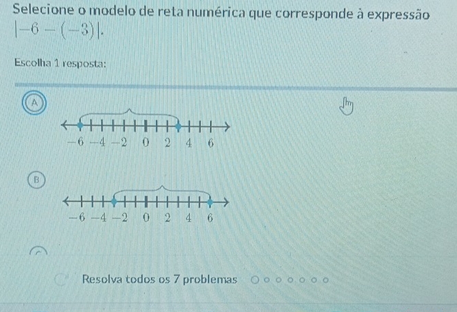 Selecione o modelo de reta numérica que corresponde à expressão
|-6-(-3)|. 
Escolha 1 resposta:
A
B
Resolva todos os 7 problemas