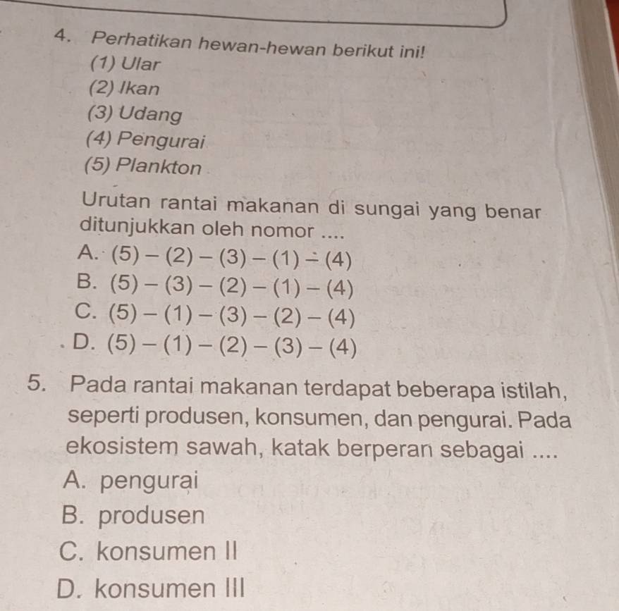 Perhatikan hewan-hewan berikut ini!
(1) Ular
(2) Ikan
(3) Udang
(4) Pengurai
(5) Plankton
Urutan rantai makanan di sungai yang benar
ditunjukkan oleh nomor ....
A. (5)-(2)-(3)-(1)-(4)
B. (5)-(3)-(2)-(1)-(4)
C. (5)-(1)-(3)-(2)-(4)
D. (5)-(1)-(2)-(3)-(4)
5. Pada rantai makanan terdapat beberapa istilah,
seperti produsen, konsumen, dan pengurai. Pada
ekosistem sawah, katak berperan sebagai ....
A. pengurai
B. produsen
C. konsumen II
D. konsumen III