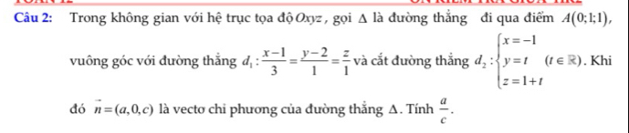 Trong không gian với hệ trục tọa độ Oxyz , gọi △ lia đường thắng đi qua điểm A(0;1;1), 
vuông góc với đường thắng d_1: (x-1)/3 = (y-2)/1 = z/1  và cắt đường thắng d_2:beginarrayl x=-1 y=t(t∈ R) z=1+tendarray.. Khi 
đó vector n=(a,0,c) là vecto chi phương của đường thắng A. Tính  a/c .