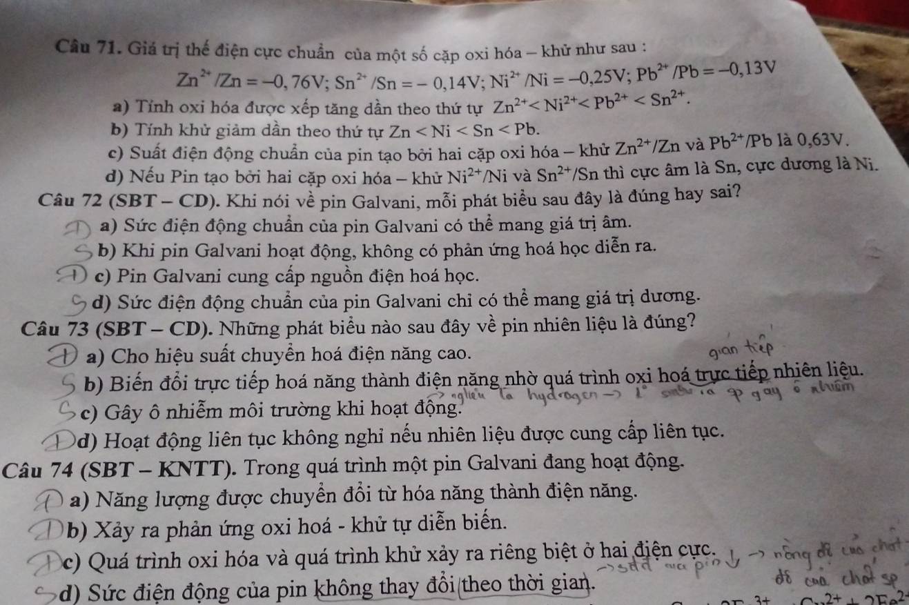 Giá trị thế điện cực chuẩn của một số cặp oxi hóa - khử như sau :
Zn^(2+)/Zn=-0,76V;Sn^(2+)/Sn=-0,14V;Ni^(2+)/Ni=-0,25V;Pb^(2+)/Pb=-0,13V
a) Tính oxi hóa được xếp tăng dần theo thứ tự Zn^(2+)
b) Tính khử giảm dần theo thứ tự Zn
c) Suất điện động chuẩn của pin tạo bởi hai cặp oxi hóa - khử Zn^(2+)/Zn và Pb^(2+) /Pb là 0,63V.
d) Nếu Pin tạo bởi hai cặp oxi hóa - khử Ni^(2+)/Ni và Sn^(2+)/ Sn thì cực âm là Sn, cực dương là Ni.
Câu 72 (SBT - CD). Khi nói về pin Galvani, mỗi phát biểu sau đây là đúng hay sai?
a) Sức điện động chuẩn của pin Galvani có thể mang giá trị âm.
b) Khi pin Galvani hoạt động, không có phản ứng hoá học diễn ra.
c) Pin Galvani cung cấp nguồn điện hoá học.
d) Sức điện động chuẩn của pin Galvani chỉ có thể mang giá trị dương.
Câu 73 (SBT - CD). Những phát biểu nào sau đây về pin nhiên liệu là đúng?
a) Cho hiệu suất chuyển hoá điện năng cao.
b) Biến đổi trực tiếp hoá năng thành điện năng nhờ quá trình oxi hoá trực tiếp nhiên liệu.
c) Gây ô nhiễm môi trường khi hoạt động.
0d) Hoạt động liên tục không nghỉ nếu nhiên liệu được cung cấp liên tục.
Câu 74 (SBT - KNTT). Trong quá trình một pin Galvani đang hoạt động.
a) Năng lượng được chuyển đổi từ hóa năng thành điện năng.
b) Xảy ra phản ứng oxi hoá - khử tự diễn biến.
c) Quá trình oxi hóa và quá trình khử xảy ra riêng biệt ở hai điện cực.
d) Sức điện động của pin không thay đổi(theo thời gia).
2