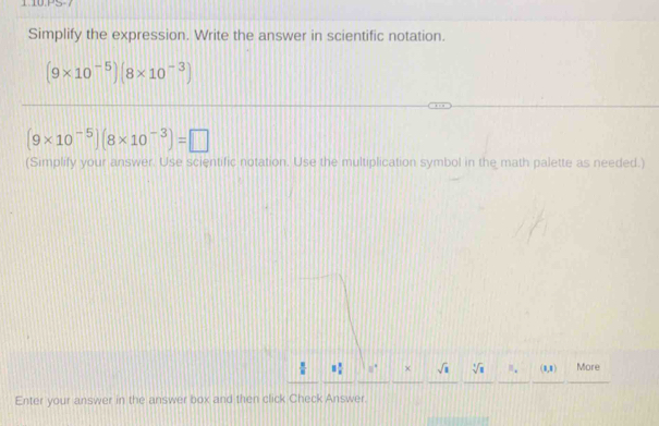 PS 
Simplify the expression. Write the answer in scientific notation.
(9* 10^(-5))(8* 10^(-3))
(9* 10^(-5))(8* 10^(-3))=□
(Simplify your answer. Use scientific notation. Use the multiplication symbol in the math palette as needed.)
1 1/x  8° sqrt(a) sqrt[4](8) N_·  (8,8) More 
Enter your answer in the answer box and then click Check Answer.