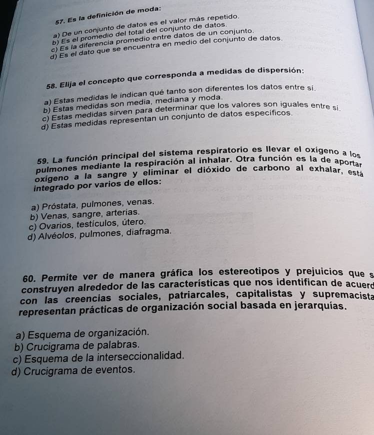 Es la definición de moda:
a) De un conjunto de datos es el valor más repetido.
b) Es el promedio del total del conjunto de datos.
c) Es la diferencia promedio entre datos de un conjunto.
d) Es el dato que se encuentra en medio del conjunto de datos.
58. Elija el concepto que corresponda a medidas de dispersión:
a) Estas medidas le indican qué tanto son diferentes los datos entre si.
b) Estas medidas son media, mediana y moda.
c) Estas medidas sirven para determinar que los valores son iguales entre sí.
d) Estas medidas representan un conjunto de datos específicos.
59. La función principal del sistema respiratorio es llevar el oxígeno a los
pulmones mediante la respiración al inhalar. Otra función es la de aportar
oxígeno a la sangre y eliminar el dióxido de carbono al exhalar, está
integrado por varios de ellos:
a) Próstata, pulmones, venas.
b) Venas, sangre, arterias.
c) Ovarios, testículos, útero.
d) Alvéolos, pulmones, diafragma.
60. Permite ver de manera gráfica los estereotipos y prejuicios que s
construyen alrededor de las características que nos identifican de acuerd
con las creencias sociales, patriarcales, capitalistas y supremacista
representan prácticas de organización social basada en jerarquías.
a) Esquema de organización.
b) Crucigrama de palabras.
c) Esquema de la interseccionalidad.
d) Crucigrama de eventos.