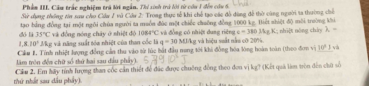 Phần III. Câu trắc nghiệm trả lời ngẫn. Thi sinh trở lời từ cầu 1 đến cầu 6. 
Sử dụng thông tin sau cho Cầu 1 và Cầu 2: Trong thực tế khi chế tạo các đồ dùng để thờ cũng người ta thường chế 
tạo bằng đồng tại một ngôi chùa người ta muồn đúc một chiếc chuông đồng 1000 kg. Biết nhiệt độ môi trường khi 
dó là 35°C và đồng nóng chây ở nhiệt độ 1084°C và đồng có nhiệt dung riêng c=380J/k 1; nhiệt nóng chảy lambda =
1,8.10^5J/kg và năng suất tỏa nhiệt của than cốc là q=30MJ/kg và hiệu suất nấu cỡ 20%. 
Câu 1. Tính nhiệt lượng đồng cần thu vào từ lúc bắt đầu nung tới khi đồng hóa lông hoàn toàn (theo đơn vị 10^8J và 
làm tròn đến chữ số thứ hai sau dầu phẩy). 
Câu 2. Em hãy tính lượng than cốc cần thiết để đúc được chuông đồng theo đơn vị kg? (Kết quả làm tròn đến chữ số 
thứ nhất sau đầu phầy).