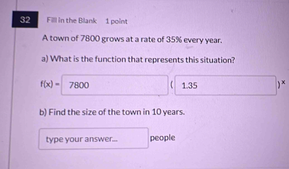 Fill in the Blank 1 point
A town of 7800 grows at a rate of 35% every year.
a) What is the function that represents this situation?
f(x)=7800 1.35 ) x
sqrt()C1,□  
b) Find the size of the town in 10 years.
type your answer... people