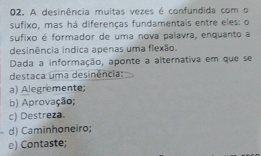 A desinência muitas vezes é confundida com o
sufixo, mas há diferenças fundamentais entre eles: o
sufixo é formador de uma nova palavra, enquanto a
desinência indica apenas uma flexão.
Dada a informação, aponte a alternativa em que se
destaca uma desinência:
a) Alegremente;
b) Aprovação;
c) Destreza.
d) Caminhoneiro;
e) Contaste;