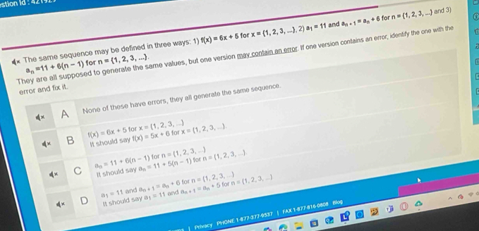 The same sequence may be defined in three ways: 1) f(x)=6x+5 for x= 1,2,3,... ,2 a_1=11 and a_n+1=a_n+6 for n= 1,2,3,... and 3)
They are all supposed to generate the same values, but one version may contain an error. If one version contains an error, identify the one with the n= 1,2,3,.... a_n=11+6(n-1) for
error and fix it.
A None of these have errors, they all generate the same sequence.
B f(x)=6x+5 for x= 1,2,3,... for x= 1,2,3,.... 
It should say f(x)=5x+6
C a_n=11+6(n-1) a_n=11+5(n-1) for n= 1,2,3,... n= 1,2,3,.... 
for
It should say
for n= 1,2,3,...
a_1=11 and a_n+1=a_n+6 a_n+1=a_n+5 for n= 1,2,3,...
It should say a_1=11 and
| Privacy PHONE 1-877-377-9537 | FAX 1-877-816-0808 Blog