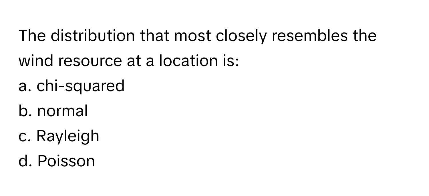 The distribution that most closely resembles the wind resource at a location is:

a. chi-squared
b. normal
c. Rayleigh
d. Poisson