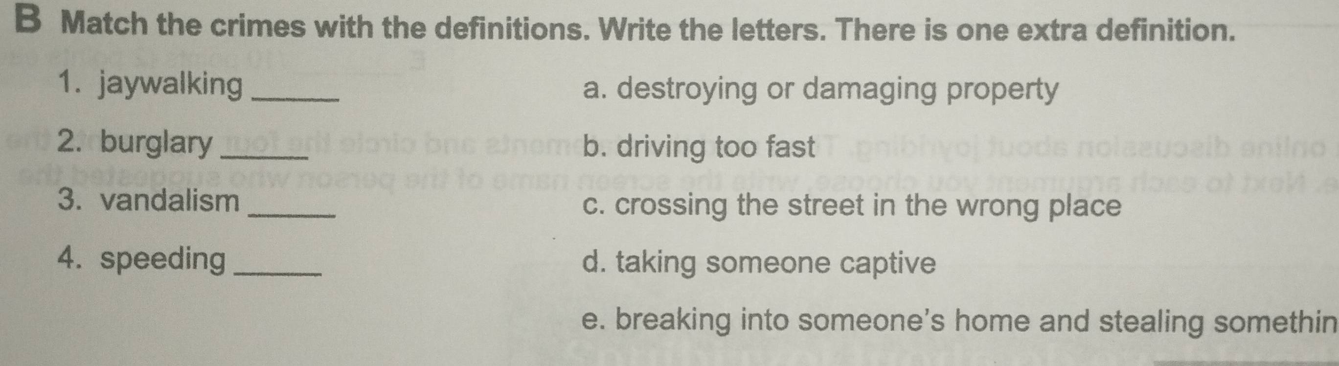 Match the crimes with the definitions. Write the letters. There is one extra definition.
1. jaywalking_ a. destroying or damaging property
2. burglary _b. driving too fast
3. vandalism _c. crossing the street in the wrong place
4. speeding _d. taking someone captive
e. breaking into someone's home and stealing somethin