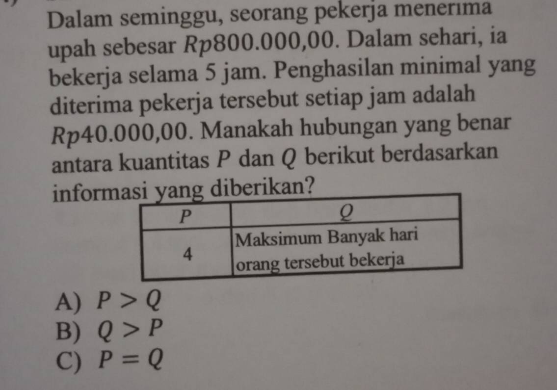 Dalam seminggu, seorang pekerja menerıma
upah sebesar Rp800.000,00. Dalam sehari, ia
bekerja selama 5 jam. Penghasilan minimal yang
diterima pekerja tersebut setiap jam adalah
Rp40.000,00. Manakah hubungan yang benar
antara kuantitas P dan Q berikut berdasarkan
informiberikan?
A) P>Q
B) Q>P
C) P=Q