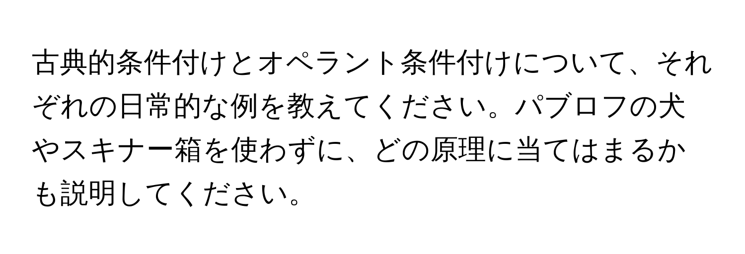 古典的条件付けとオペラント条件付けについて、それぞれの日常的な例を教えてください。パブロフの犬やスキナー箱を使わずに、どの原理に当てはまるかも説明してください。