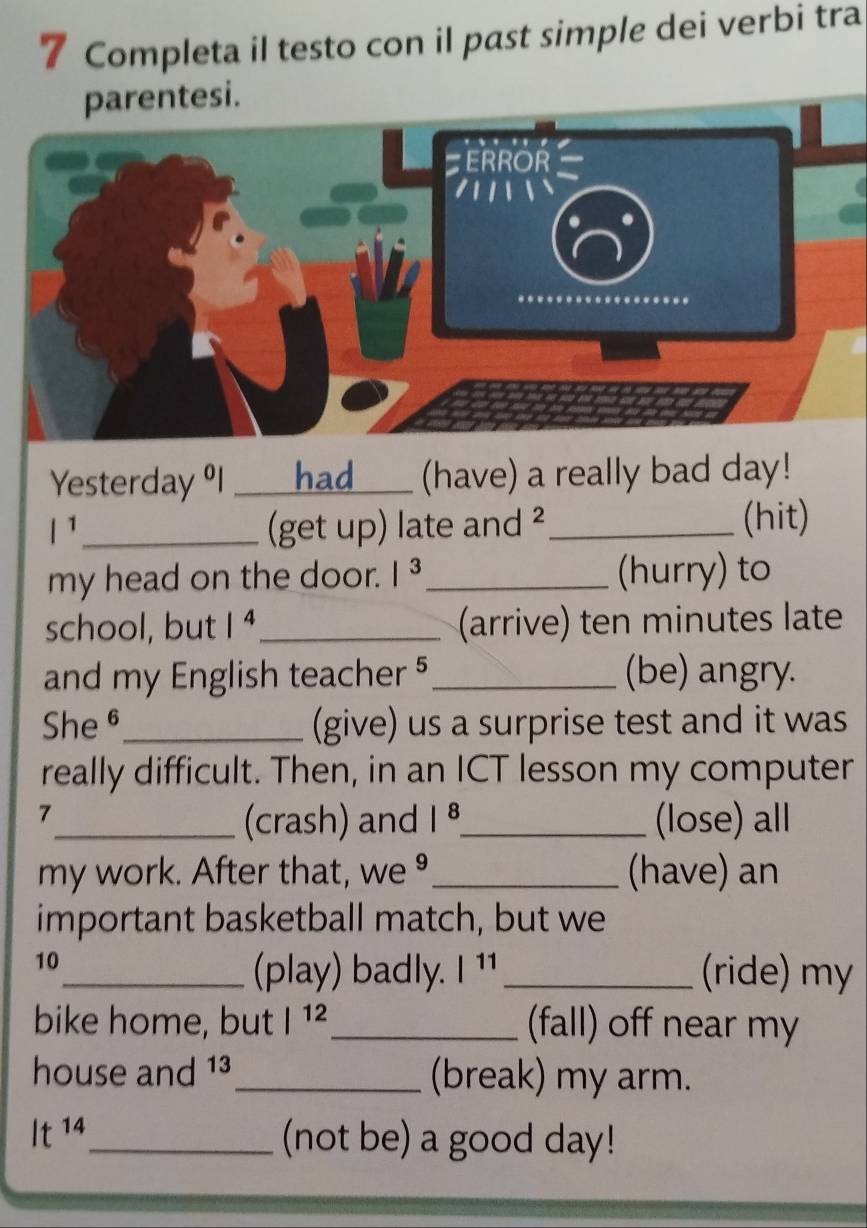 Completa il testo con il past simple dei verbi tra 
parentesi. 
ERROR 
''.''' 
Yesterday ºl _had (have) a really bad day!
|^1 _ (get up) late and ²_ (hit) 
my head on the door. |^3 _ (hurry) to 
school, but 1^4 _ (arrive) ten minutes late 
and my English teacher §_ (be) angry. 
She θ_ (give) us a surprise test and it was 
really difficult. Then, in an ICT lesson my computer 
7 
_(crash) and |^8 _ (lose) all 
my work. After that, we _(have) an 
important basketball match, but we 
10_ _(ride) my 
(play) badly. |^11
bike home, but |^12 _ (fall) off near my 
house and 13 _ (break) my arm.
It^(14) _ (not be) a good day!