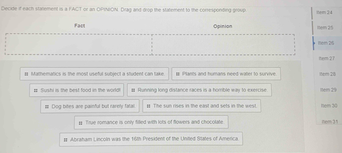 Decide if each statement is a FACT or an OPINION. Drag and drop the statement to the corresponding group. Item 24 
Fact Opinion Item 25 
Item 26 
Item 27 
:: Mathematics is the most useful subject a student can take. # Plants and humans need water to survive. Item 28 
Sushi is the best food in the world! # Running long distance races is a horrible way to exercise. Item 29 
# Dog bites are painful but rarely fatal. : The sun rises in the east and sets in the west. Item 30 
:: True romance is only filled with lots of flowers and chocolate. Item 31 
# Abraham Lincoln was the 16th President of the United States of America.