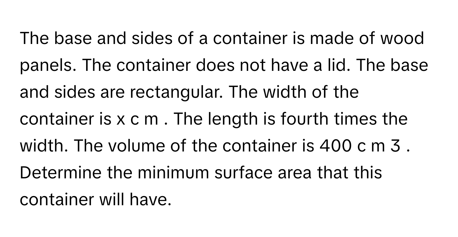 The base and sides of a container is made of wood panels. The container does not have a lid. The base and sides are rectangular. The width of the container is x c m . The length is fourth times the width. The volume of the container is 400 c m 3 . Determine the minimum surface area that this container will have.