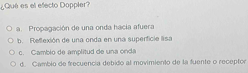 ¿Qué es el efecto Doppler?
a. Propagación de una onda hacia afuera
b. Reflexión de una onda en una superficie lisa
c. Cambio de amplitud de una onda
d. Cambio de frecuencia debido al movimiento de la fuente o receptor