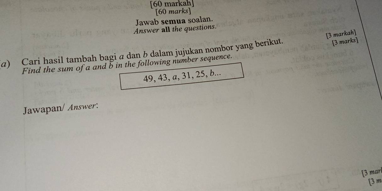 [60 markah] 
[60 marks] 
Jawab semua soalan. 
Answer all the questions. 
[3 markah] 
a) Cari hasil tambah bagi a dan b dalam jujukan nombor yang berikut. 
[3 marks] 
Find the sum of a and b in the following number sequence.
49, 43, a, 31, 25, b... 
Jawapan/ Answer: 
[3 marl 
[3 m