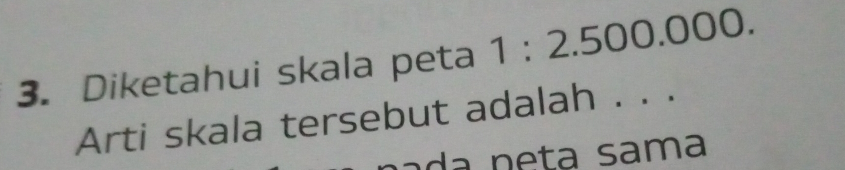 Diketahui skala peta 1:2.500.000. 
Arti skala tersebut adalah . . .