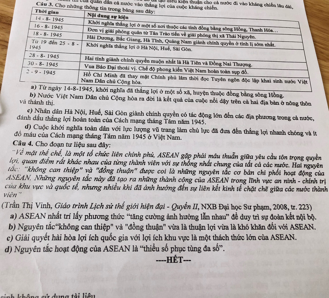 là lạo điều kiện thuận cho cả nước đi vào kháng chiến lâu d
I II của quân dân cả nước vào thắng lợi củ
Câu 3. Cho nhữ
huyện thuộc đồng bằng sông Hồng.
b) Nước Việt Nam Dân chủ Cộng hòa ra đời là kết quả của cuộc nổi dậy trên cả hai địa bàn ở nông thôn
và thành thị.
c) Nhân dân Hà Nội, Huế, Sài Gòn giành chính quyền có tác động lớn đến các địa phương trong cả nước,
đánh dấu thắng lợi hoàn toàn của Cách mạng tháng Tám năm 1945.
d) Cuộc khởi nghĩa toàn dân với lực lượng vũ trang làm chủ lực đã đưa đến thắng lợi nhanh chóng và ít
đồ máu của Cách mạng tháng Tám năm 1945 ở Việt Nam.
Câu 4. Cho đoạn tư liệu sau đây:
Về mặt thể chế, là một tổ chức liên chính phủ, ASEAN gặp phải mâu thuẫn giữa yêu cầu tôn trọng quyền
lợi, quan điểm rất khác nhau của từng thành viên với sự thống nhất chung của tất cả các nước. Hai nguyên
ắc:  “không can thiệp" và "đồng thuận" được coi là những nguyên tắc cơ bản chi phối hoạt động của
ASEAN. Những nguyên tắc này đã tạo ra những thành công của ASEAN trong lĩnh vực an ninh - chính trị
của khu vực và quốc tế, nhưng nhiều khi đã ảnh hưởng đến sự liên kết kinh tế chặt chẽ giữa các nước thành
viên ''
(Trần Thị Vinh, Giáo trình Lịch sử thế giới hiện đại - Quyển II, NXB Đại học Sư phạm, 2008, tr. 223)
a) ASEAN nhất trí lấy phương thức “tăng cường ảnh hưởng lẫn nhau” để duy trì sự đoàn kết nội bộ.
b) Nguyên tắc“không can thiệp" và "đồng thuận" vừa là thuận lợi vừa là khó khăn đối với ASEAN.
c) Giải quyết hài hòa lợi ích quốc gia với lợi ích khu vực là một thách thức lớn của ASEAN.
d) Nguyên tắc hoạt động của ASEAN là “thiều số phục tùng đa số”.
----HếT. ___
k h ô ng sử dung tài liêu