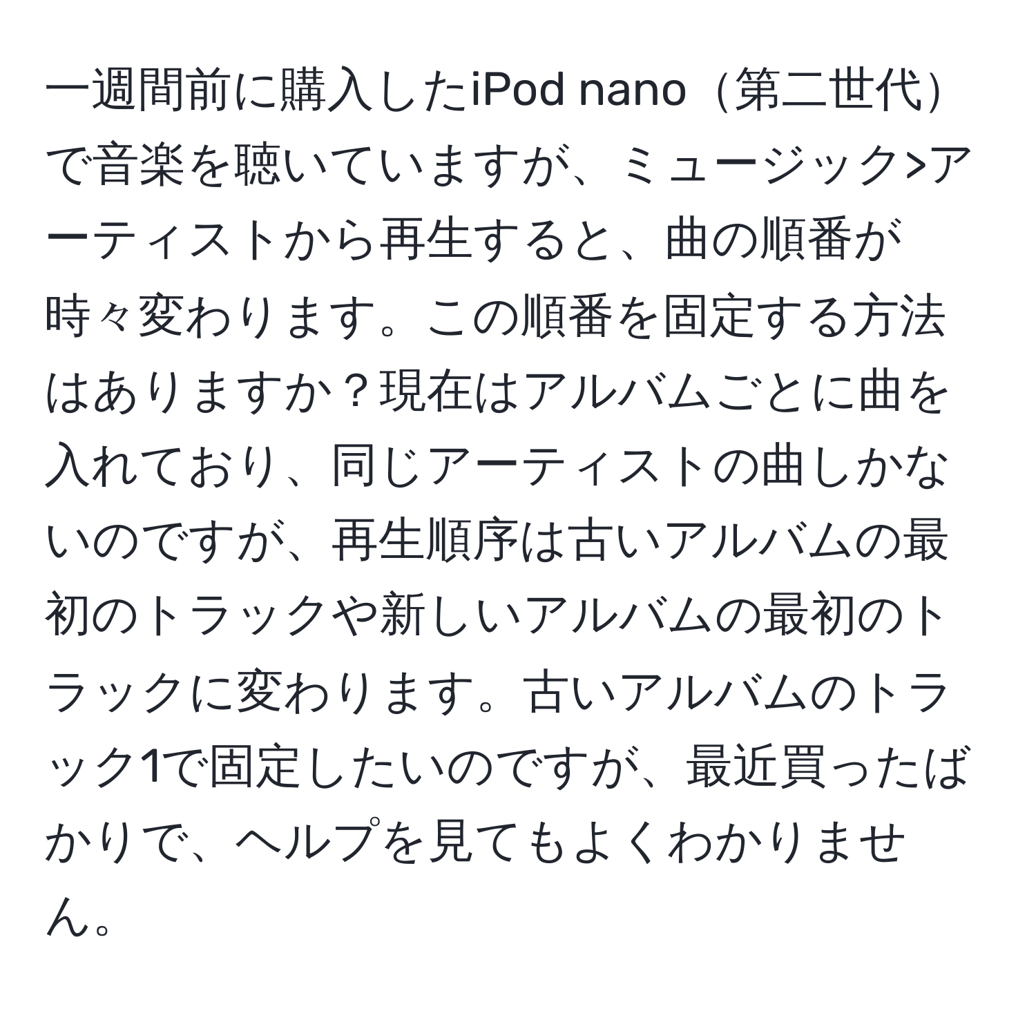 一週間前に購入したiPod nano第二世代で音楽を聴いていますが、ミュージック>アーティストから再生すると、曲の順番が時々変わります。この順番を固定する方法はありますか？現在はアルバムごとに曲を入れており、同じアーティストの曲しかないのですが、再生順序は古いアルバムの最初のトラックや新しいアルバムの最初のトラックに変わります。古いアルバムのトラック1で固定したいのですが、最近買ったばかりで、ヘルプを見てもよくわかりません。