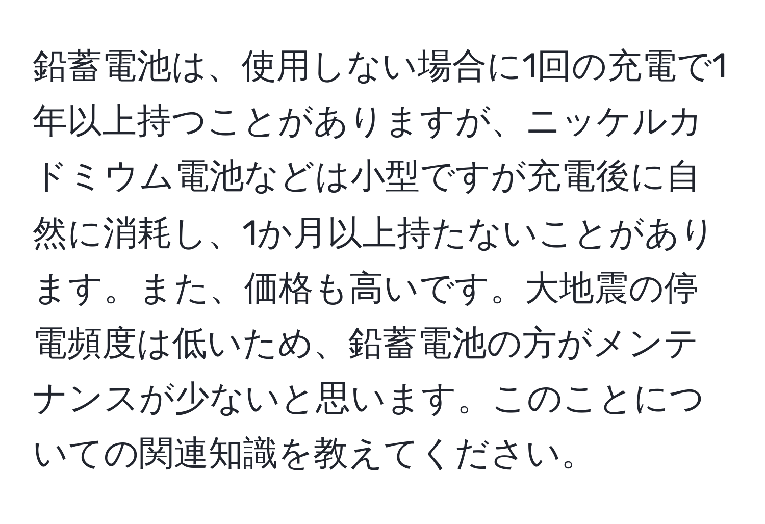 鉛蓄電池は、使用しない場合に1回の充電で1年以上持つことがありますが、ニッケルカドミウム電池などは小型ですが充電後に自然に消耗し、1か月以上持たないことがあります。また、価格も高いです。大地震の停電頻度は低いため、鉛蓄電池の方がメンテナンスが少ないと思います。このことについての関連知識を教えてください。