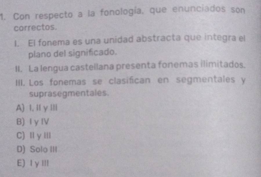 Con respecto a la fonología, que enunciados son
correctos.
I. El fonema es una unidad abstracta que integra el
plano del significado.
II. La lengua castellana presenta fonemas ilimitados.
III. Los fonemas se clasifican en segmentales y
suprasegmentales.
A) I, II γIIl
B) I y I
C) Ⅱ yⅢI
D) Solo III
E) Ⅰ γⅢ