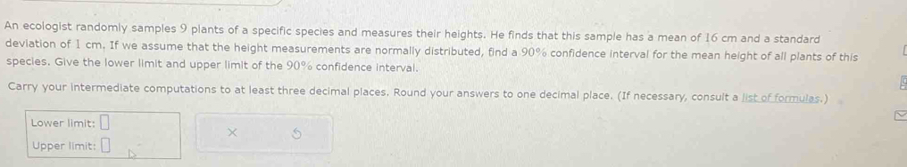 An ecologist randomly samples 9 plants of a specific species and measures their heights. He finds that this sample has a mean of 16 cm and a standard 
deviation of 1 cm. If we assume that the height measurements are normally distributed, find a 90% confidence interval for the mean height of all plants of this 
species. Give the lower limit and upper limit of the 90% confidence interval. 
Carry your intermediate computations to at least three decimal places, Round your answers to one decimal place. (If necessary, consult a list of formulas.) 
Lower limit: □ 
× 
Upper limit: □